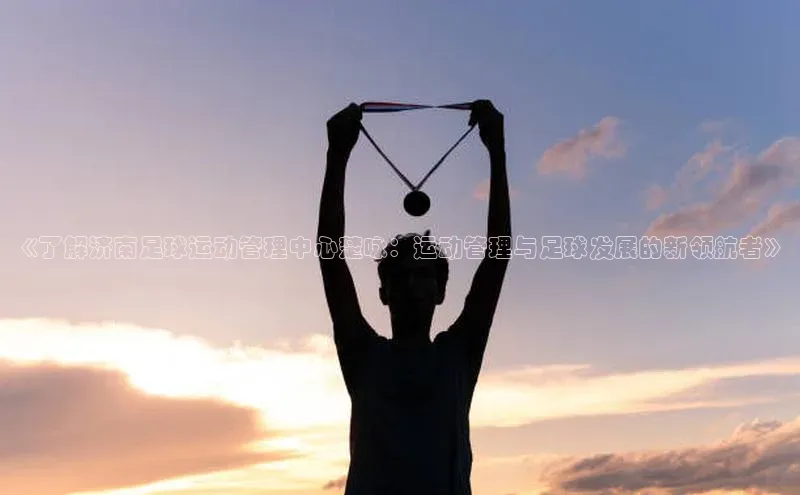 mile米乐m6官网百度翻译App《了解济南足球运动管理中心楚咏：运动管理与足球发展的新领航者》