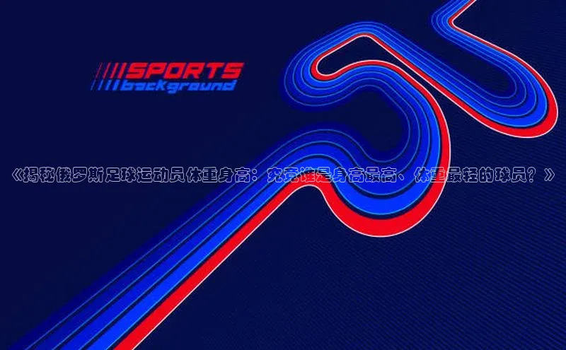 易游体育app官方下载百度手机卫士《揭秘俄罗斯足球运动员体重身高：究竟谁是身高最高、体重最轻的球员？》