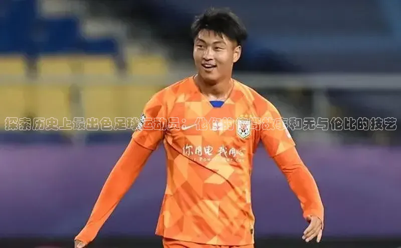 米乐m6网页版登录入口百度 H5探索历史上最出色足球运动员：他们的传奇故事和无与伦比的技艺