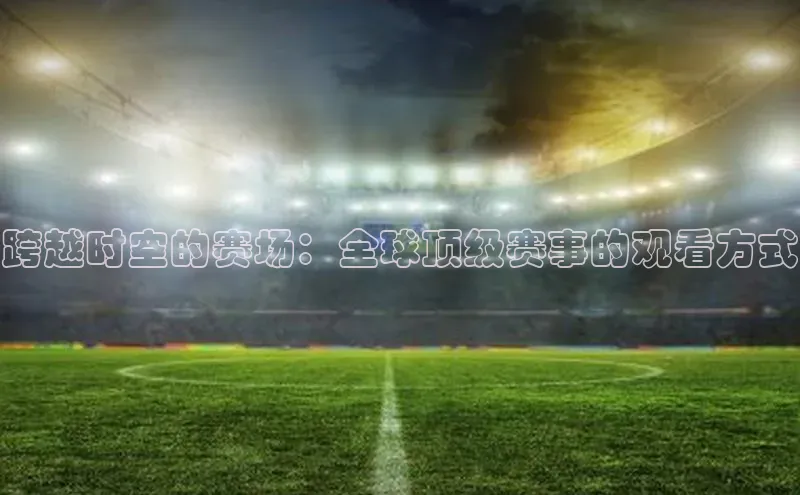 米乐YY易游百度移动开放平台跨越时空的赛场：全球顶级赛事的观看方式