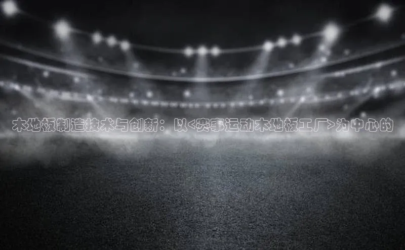 米乐m6yy易游百度手机助手木地板制造技术与创新：以<赛事运动木地板工厂>为中心的