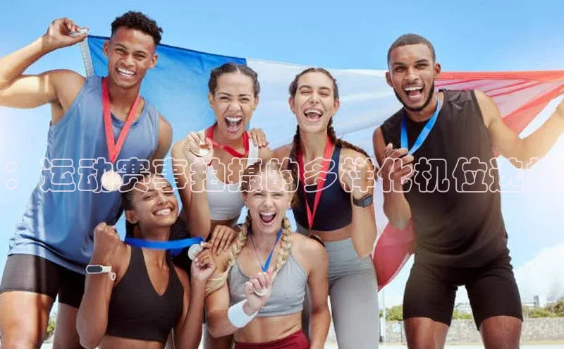 米乐易游app下载哇咔哇咔文化：运动赛事拍摄的多样化机位选择