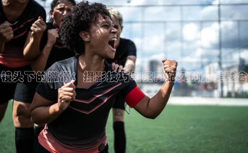 镜头下的激情：摄影技巧与赛事纪实的完美融合