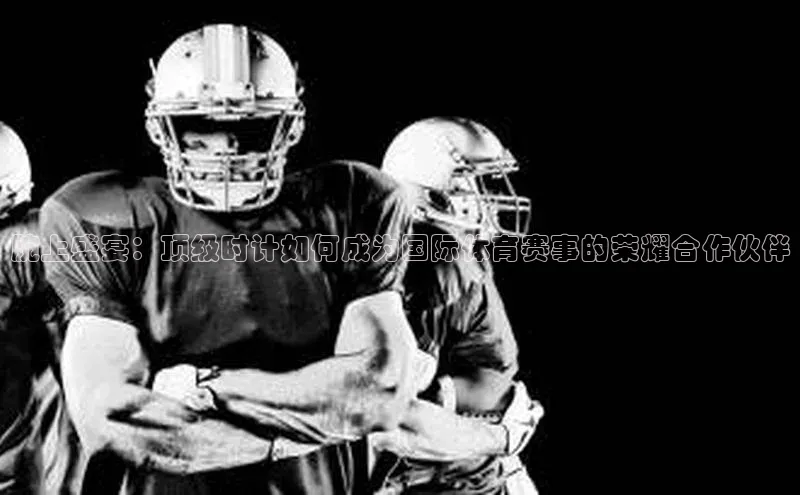 腕上盛宴：顶级时计如何成为国际体育赛事的荣耀合作伙伴